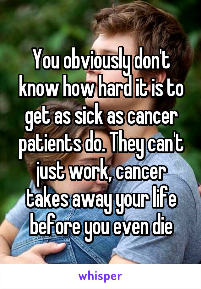 You obviously don't know how hard it is to get as sick as cancer patients do. They can't just work, cancer takes away your life before you even die