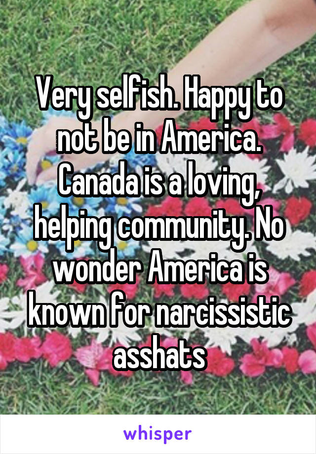 Very selfish. Happy to not be in America. Canada is a loving, helping community. No wonder America is known for narcissistic asshats