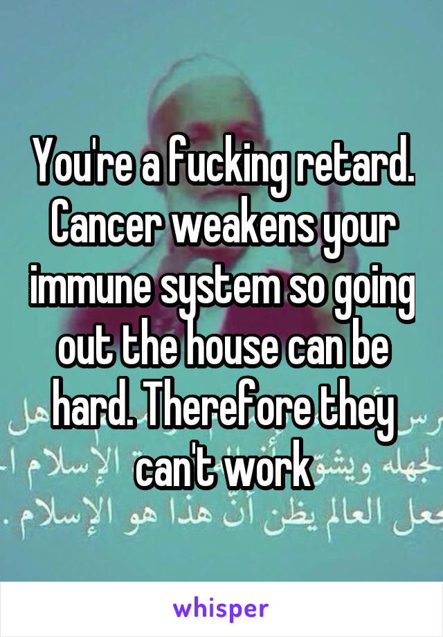 You're a fucking retard. Cancer weakens your immune system so going out the house can be hard. Therefore they can't work