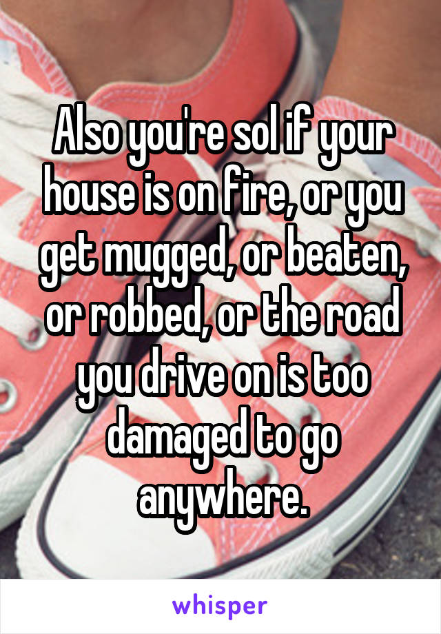 Also you're sol if your house is on fire, or you get mugged, or beaten, or robbed, or the road you drive on is too damaged to go anywhere.