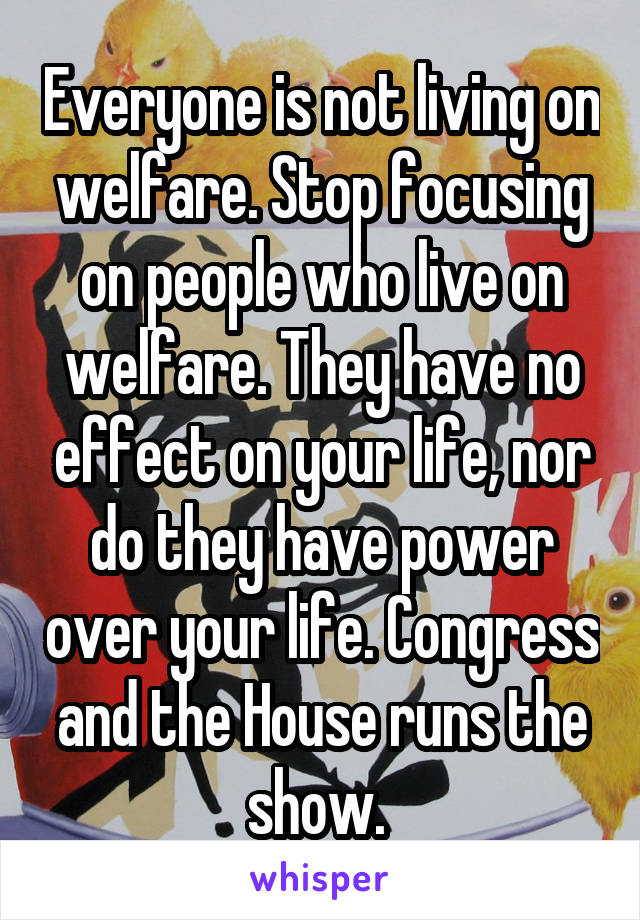 Everyone is not living on welfare. Stop focusing on people who live on welfare. They have no effect on your life, nor do they have power over your life. Congress and the House runs the show. 