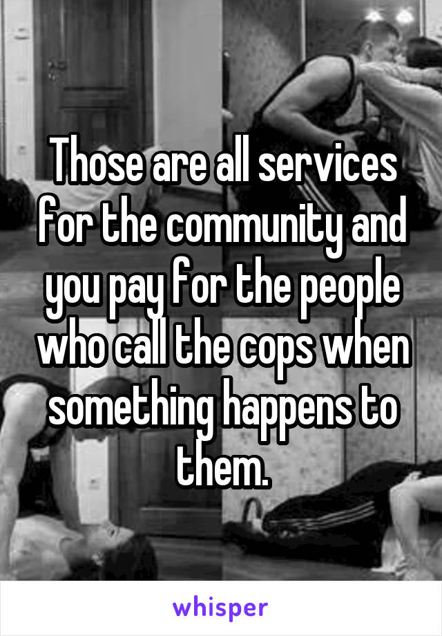 Those are all services for the community and you pay for the people who call the cops when something happens to them.