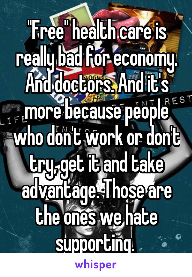 "Free" health care is really bad for economy. And doctors. And it's more because people who don't work or don't try, get it and take advantage. Those are the ones we hate supporting. 