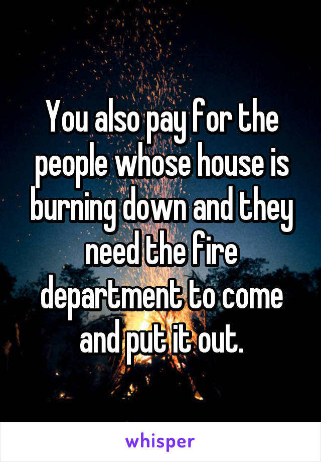 You also pay for the people whose house is burning down and they need the fire department to come and put it out.