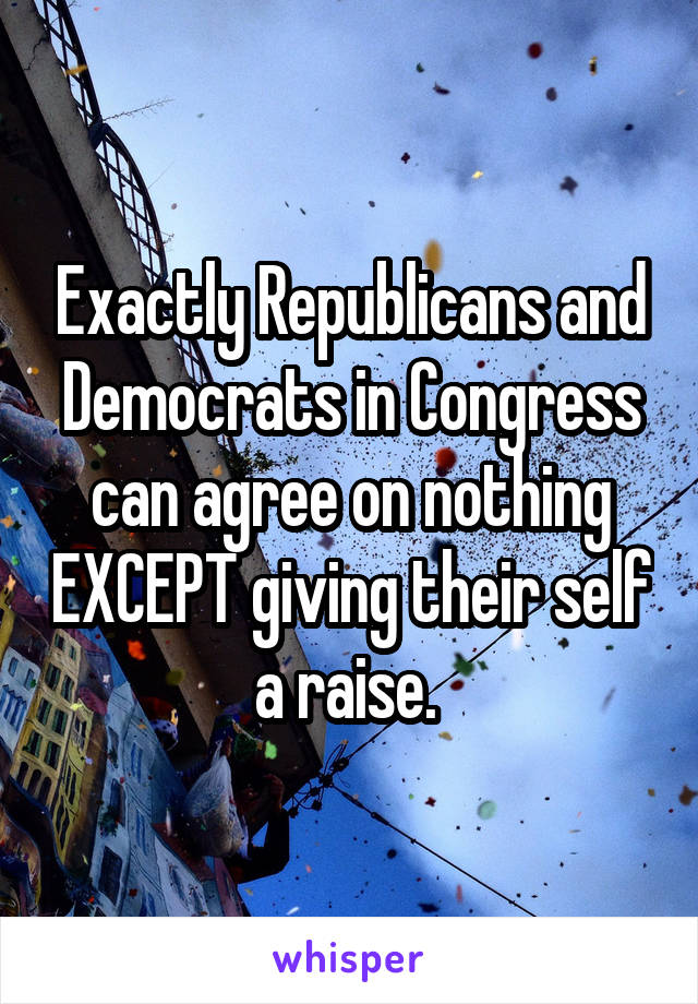 Exactly Republicans and Democrats in Congress can agree on nothing EXCEPT giving their self a raise. 