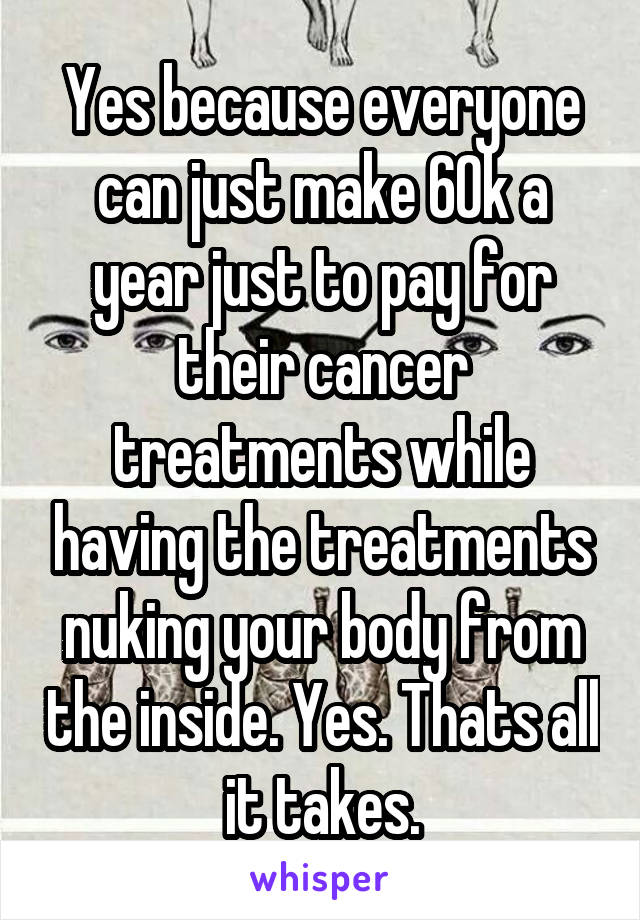 Yes because everyone can just make 60k a year just to pay for their cancer treatments while having the treatments nuking your body from the inside. Yes. Thats all it takes.