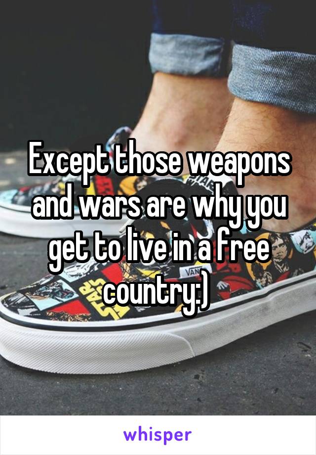 Except those weapons and wars are why you get to live in a free country:) 