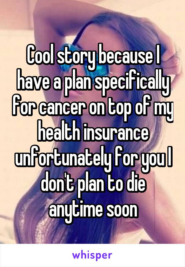 Cool story because I have a plan specifically for cancer on top of my health insurance unfortunately for you I don't plan to die anytime soon