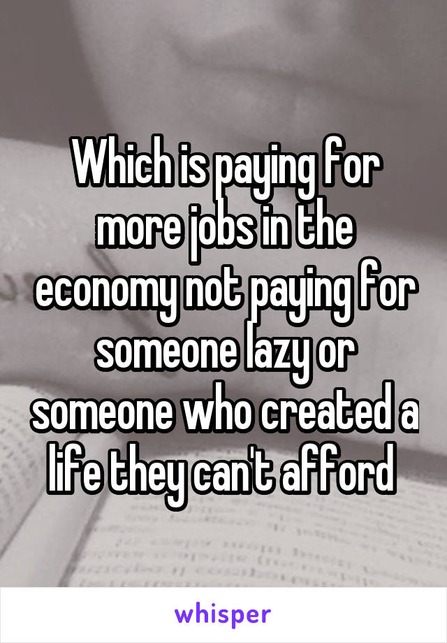 Which is paying for more jobs in the economy not paying for someone lazy or someone who created a life they can't afford 