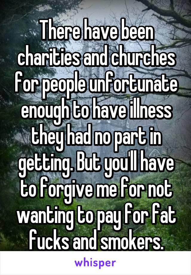 There have been charities and churches for people unfortunate enough to have illness they had no part in getting. But you'll have to forgive me for not wanting to pay for fat fucks and smokers.