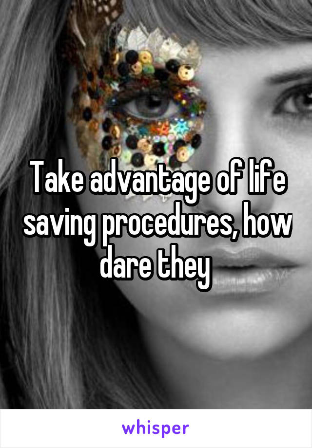 Take advantage of life saving procedures, how dare they 