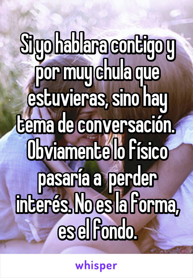 Si yo hablara contigo y por muy chula que estuvieras, sino hay tema de conversación.  Obviamente lo físico pasaría a  perder interés. No es la forma, es el fondo.