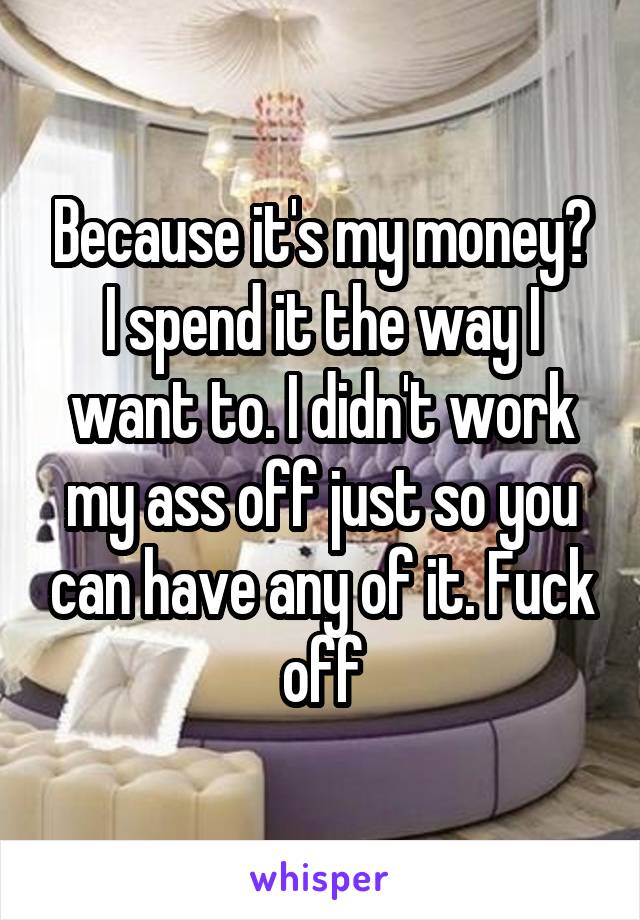 Because it's my money? I spend it the way I want to. I didn't work my ass off just so you can have any of it. Fuck off