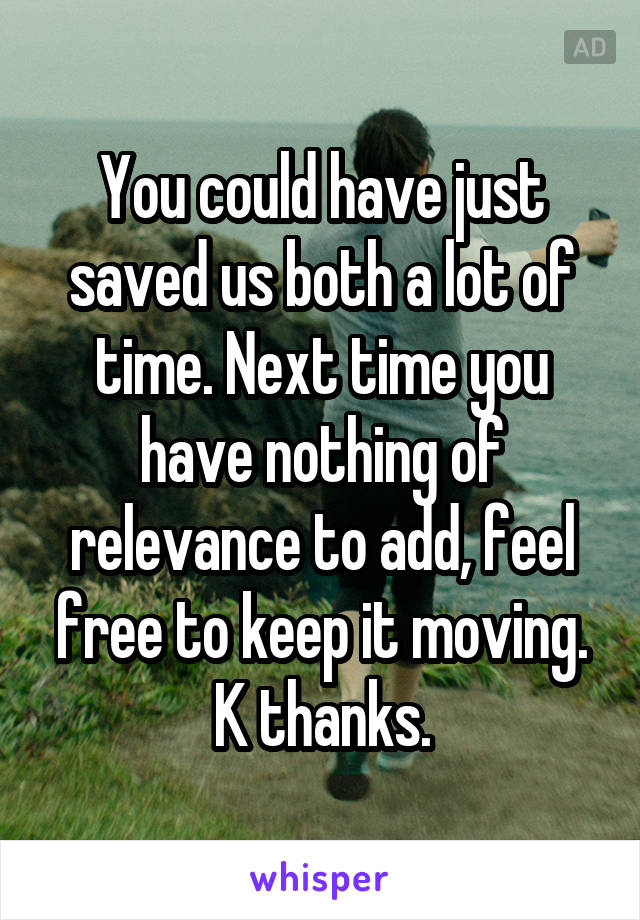 You could have just saved us both a lot of time. Next time you have nothing of relevance to add, feel free to keep it moving. K thanks.