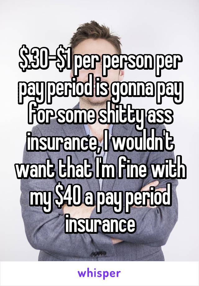 $.30-$1 per person per pay period is gonna pay for some shitty ass insurance, I wouldn't want that I'm fine with my $40 a pay period insurance