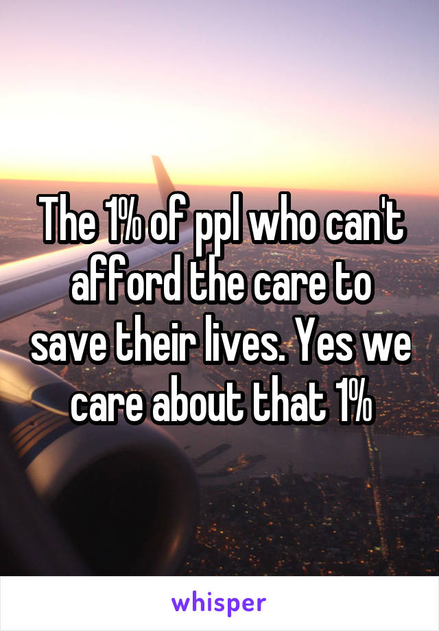 The 1% of ppl who can't afford the care to save their lives. Yes we care about that 1%