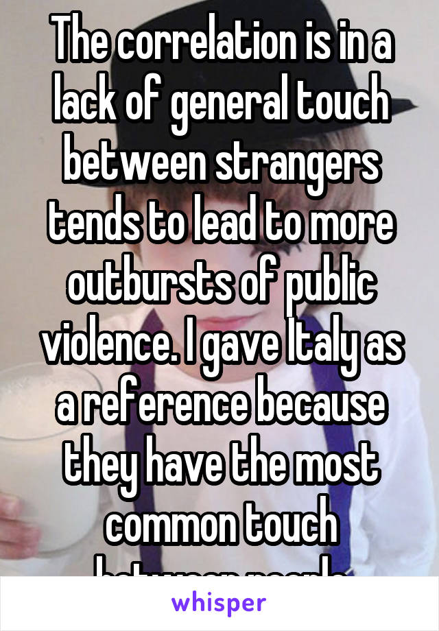 The correlation is in a lack of general touch between strangers tends to lead to more outbursts of public violence. I gave Italy as a reference because they have the most common touch between people