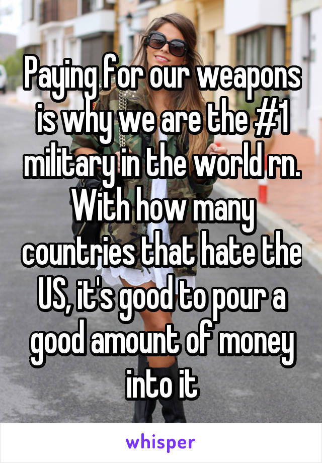 Paying for our weapons is why we are the #1 military in the world rn. With how many countries that hate the US, it's good to pour a good amount of money into it