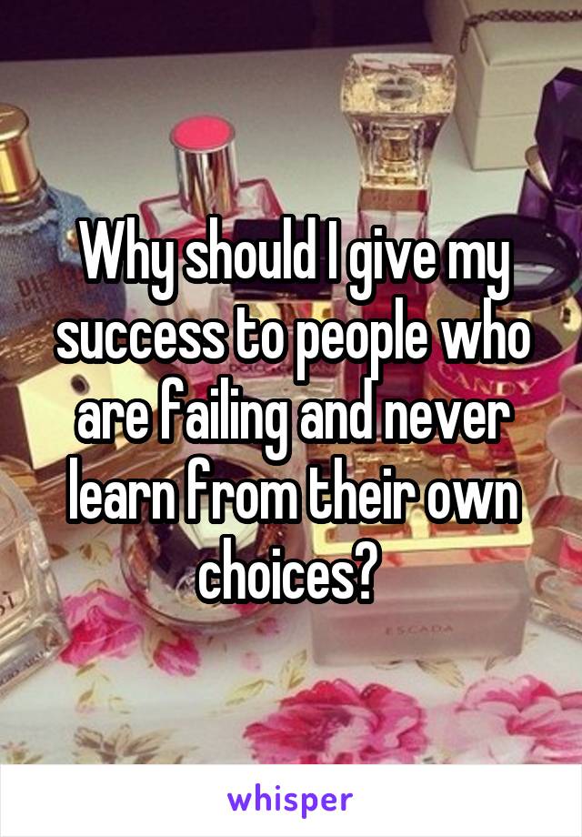 Why should I give my success to people who are failing and never learn from their own choices? 