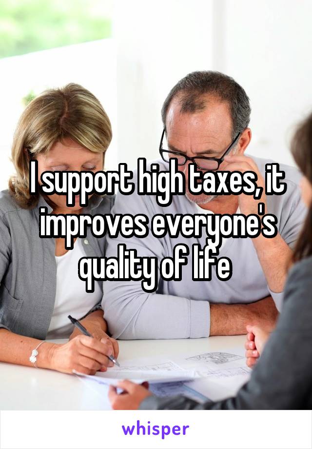 I support high taxes, it improves everyone's quality of life 