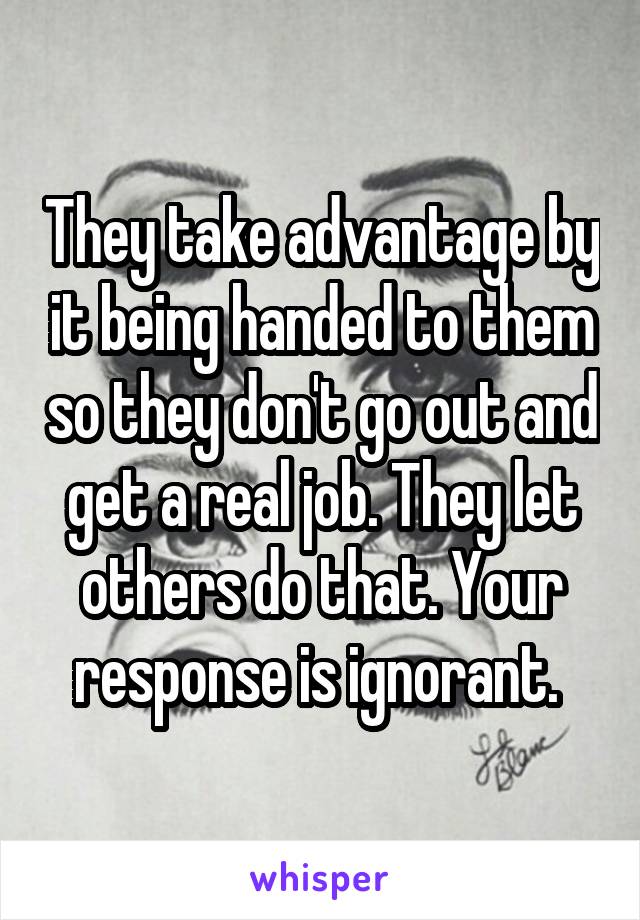 They take advantage by it being handed to them so they don't go out and get a real job. They let others do that. Your response is ignorant. 