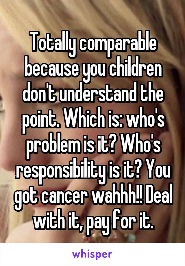 Totally comparable because you children don't understand the point. Which is: who's problem is it? Who's responsibility is it? You got cancer wahhh!! Deal with it, pay for it.