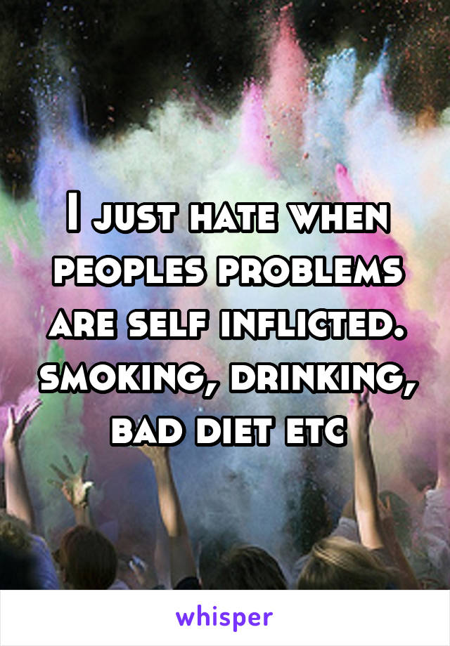 I just hate when peoples problems are self inflicted. smoking, drinking, bad diet etc