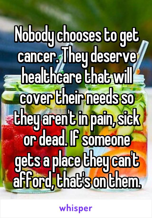 Nobody chooses to get cancer. They deserve healthcare that will cover their needs so they aren't in pain, sick or dead. If someone gets a place they can't afford, that's on them.