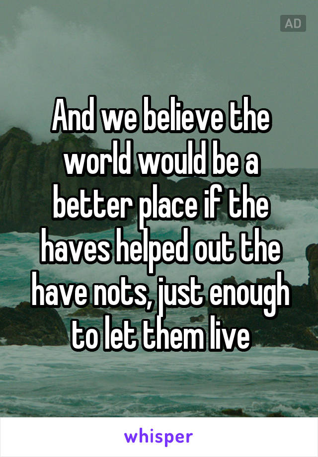 And we believe the world would be a better place if the haves helped out the have nots, just enough to let them live