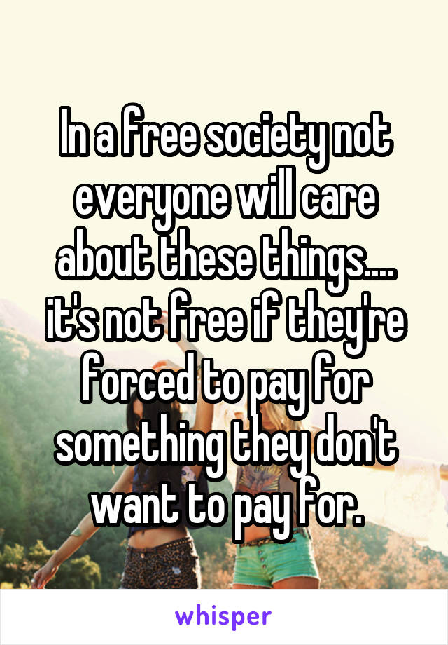 In a free society not everyone will care about these things.... it's not free if they're forced to pay for something they don't want to pay for.