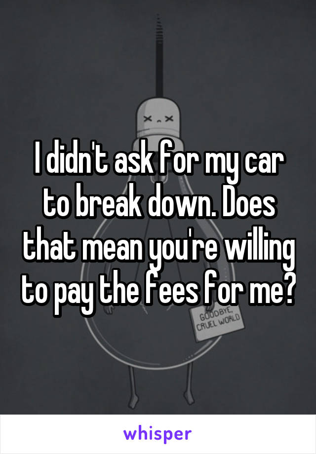 I didn't ask for my car to break down. Does that mean you're willing to pay the fees for me?