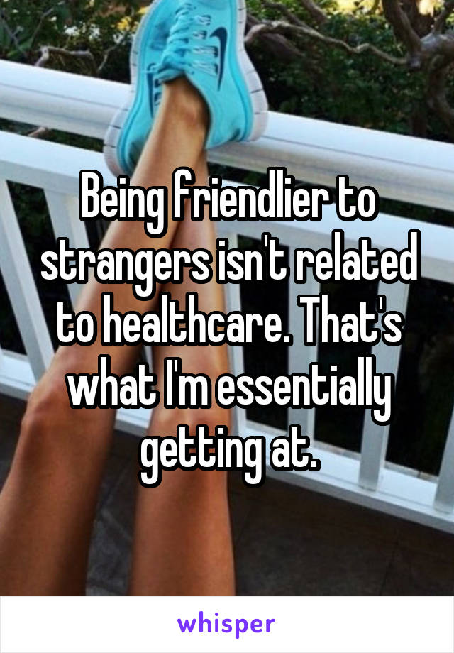 Being friendlier to strangers isn't related to healthcare. That's what I'm essentially getting at.