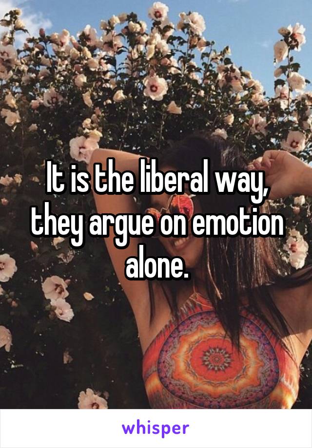 It is the liberal way, they argue on emotion alone.