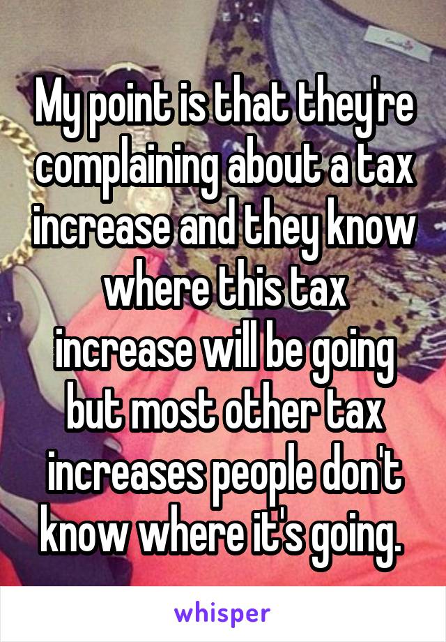 My point is that they're complaining about a tax increase and they know where this tax increase will be going but most other tax increases people don't know where it's going. 