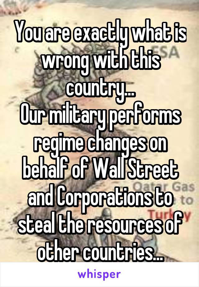 You are exactly what is wrong with this country...
Our military performs regime changes on behalf of Wall Street and Corporations to steal the resources of other countries...