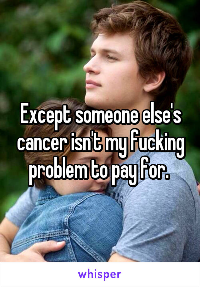 Except someone else's cancer isn't my fucking problem to pay for. 