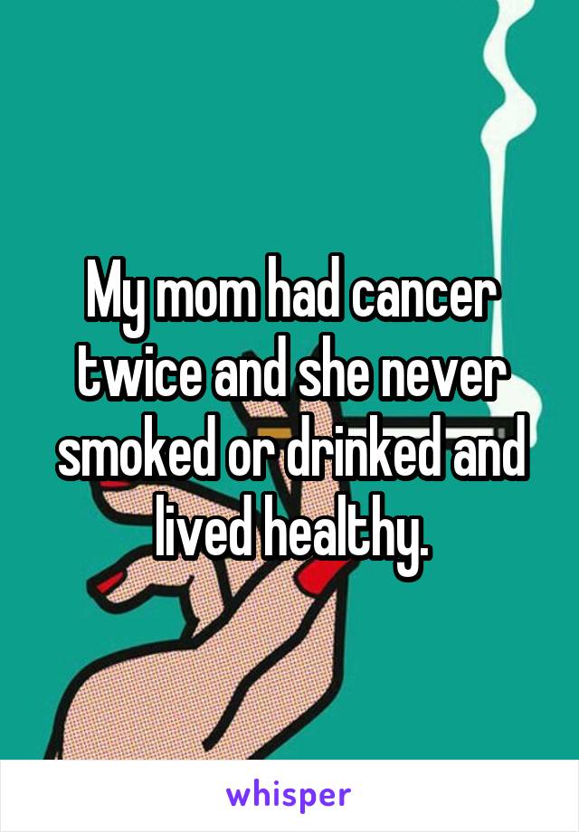 My mom had cancer twice and she never smoked or drinked and lived healthy.