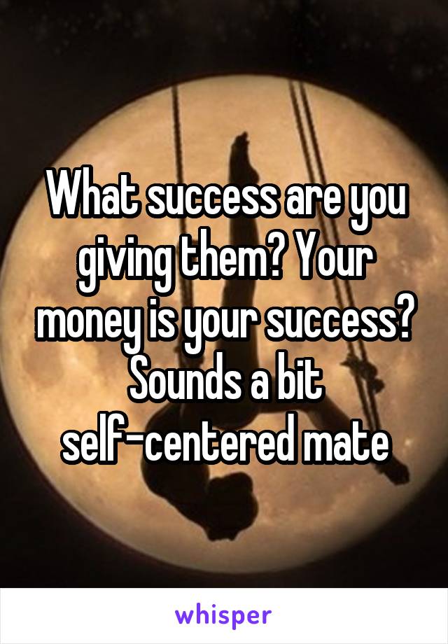 What success are you giving them? Your money is your success?
Sounds a bit self-centered mate