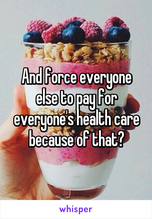 And force everyone else to pay for everyone's health care because of that?