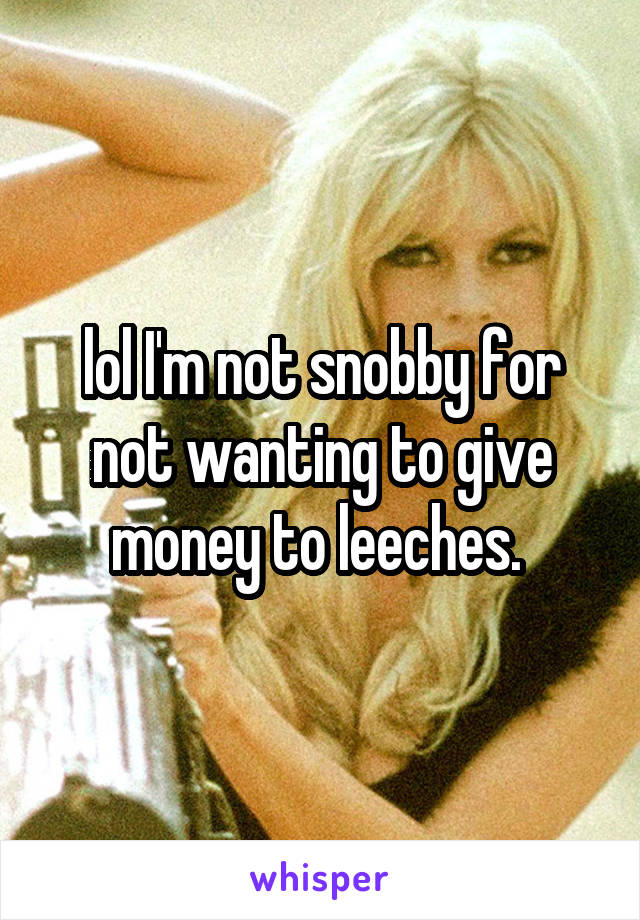 lol I'm not snobby for not wanting to give money to leeches. 