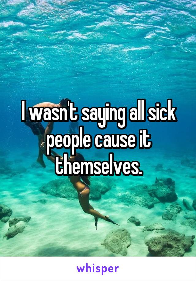 I wasn't saying all sick people cause it themselves.