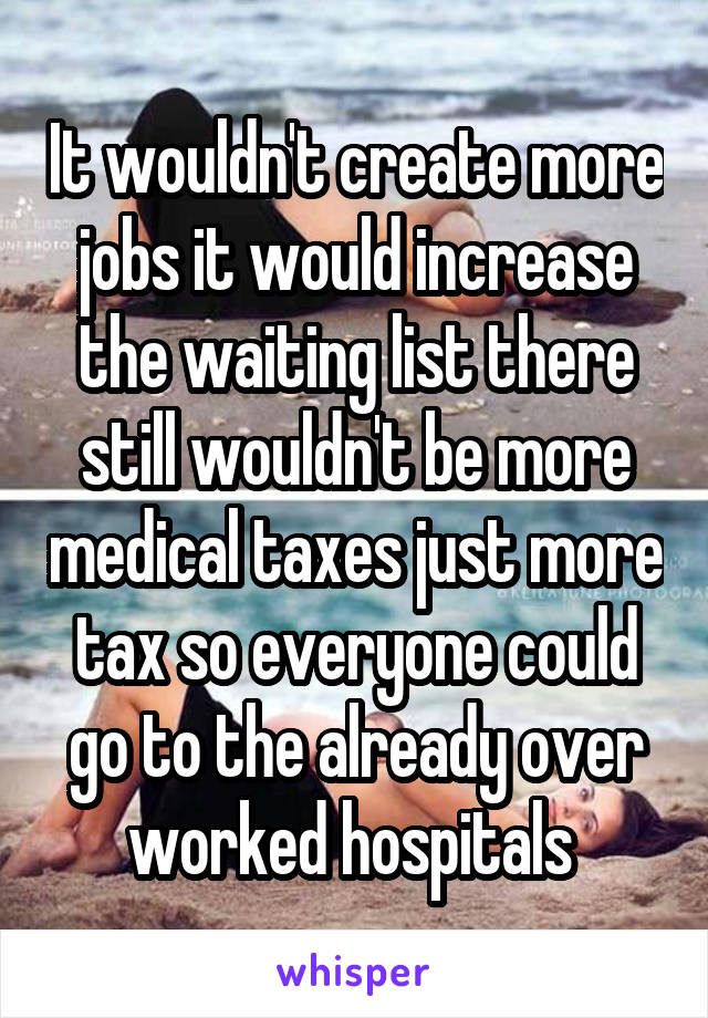 It wouldn't create more jobs it would increase the waiting list there still wouldn't be more medical taxes just more tax so everyone could go to the already over worked hospitals 