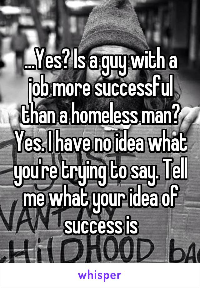 ...Yes? Is a guy with a job more successful than a homeless man? Yes. I have no idea what you're trying to say. Tell me what your idea of success is