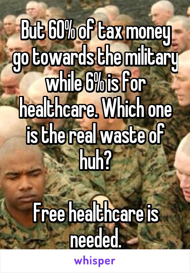 But 60% of tax money go towards the military while 6% is for healthcare. Which one is the real waste of huh?

Free healthcare is needed.