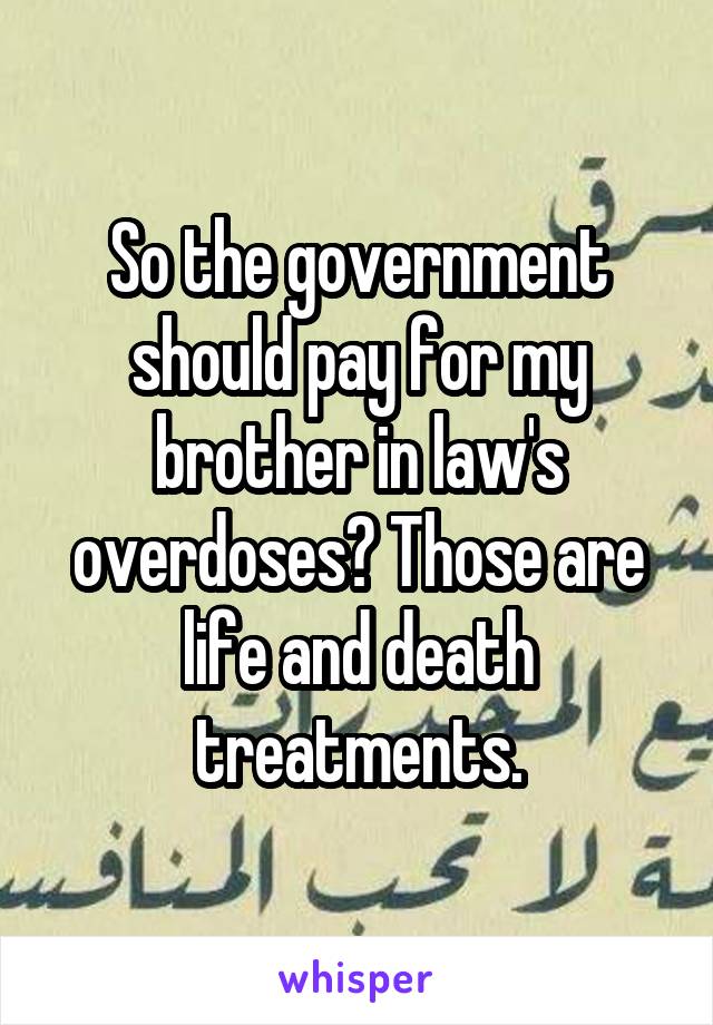 So the government should pay for my brother in law's overdoses? Those are life and death treatments.