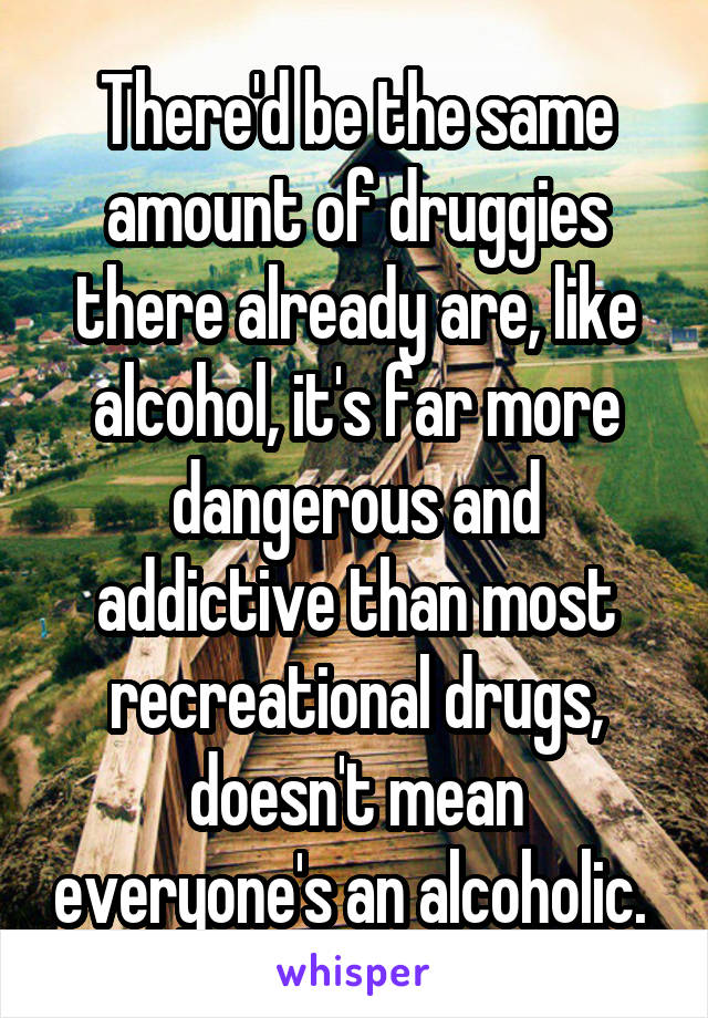 There'd be the same amount of druggies there already are, like alcohol, it's far more dangerous and addictive than most recreational drugs, doesn't mean everyone's an alcoholic. 