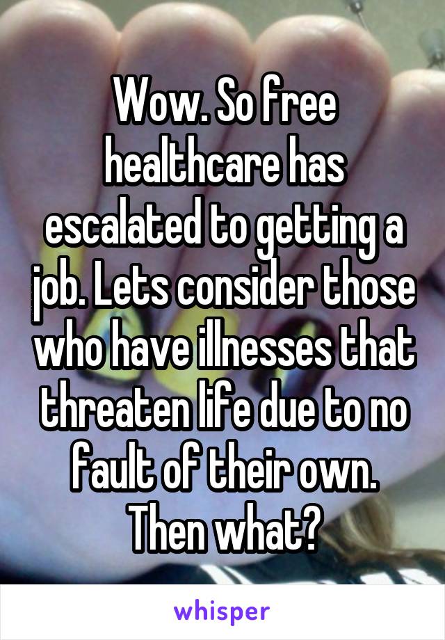 Wow. So free healthcare has escalated to getting a job. Lets consider those who have illnesses that threaten life due to no fault of their own. Then what?