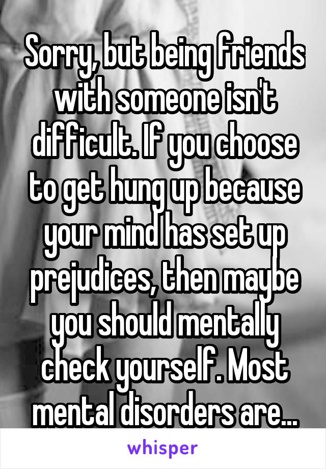 Sorry, but being friends with someone isn't difficult. If you choose to get hung up because your mind has set up prejudices, then maybe you should mentally check yourself. Most mental disorders are...