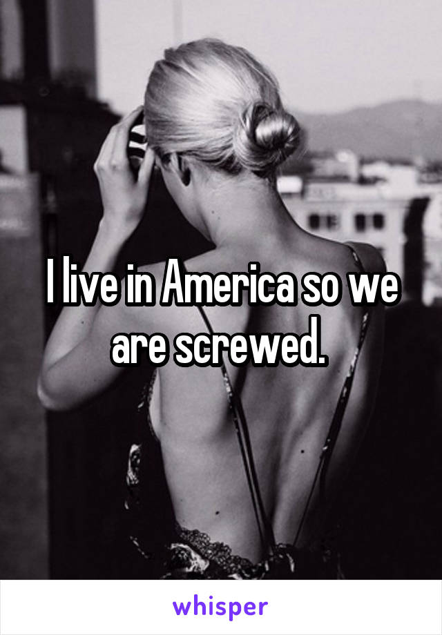 I live in America so we are screwed. 