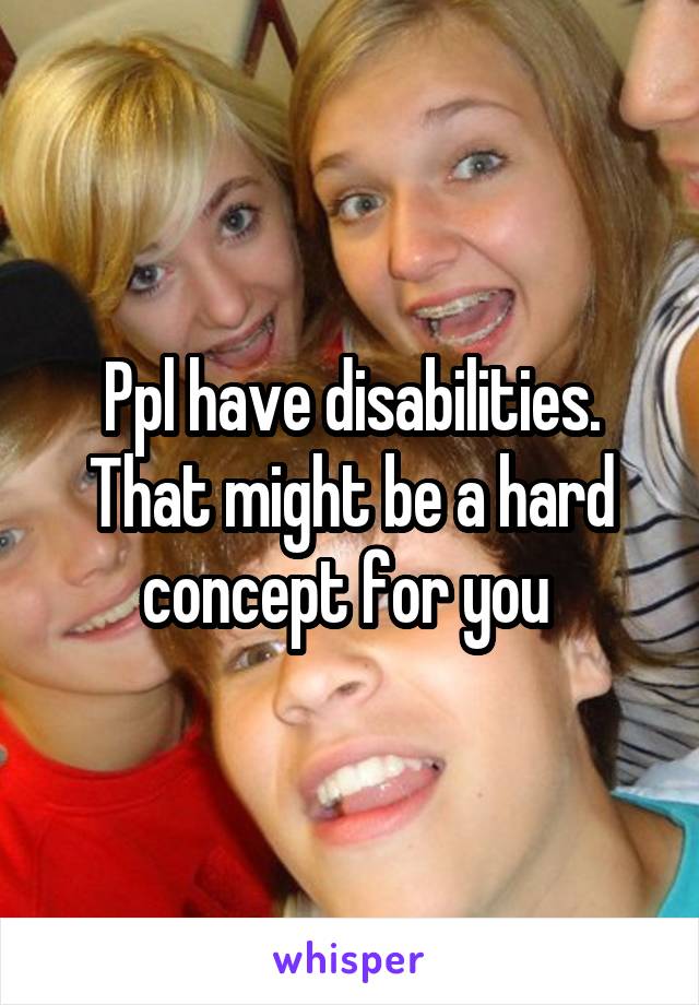 Ppl have disabilities. That might be a hard concept for you 